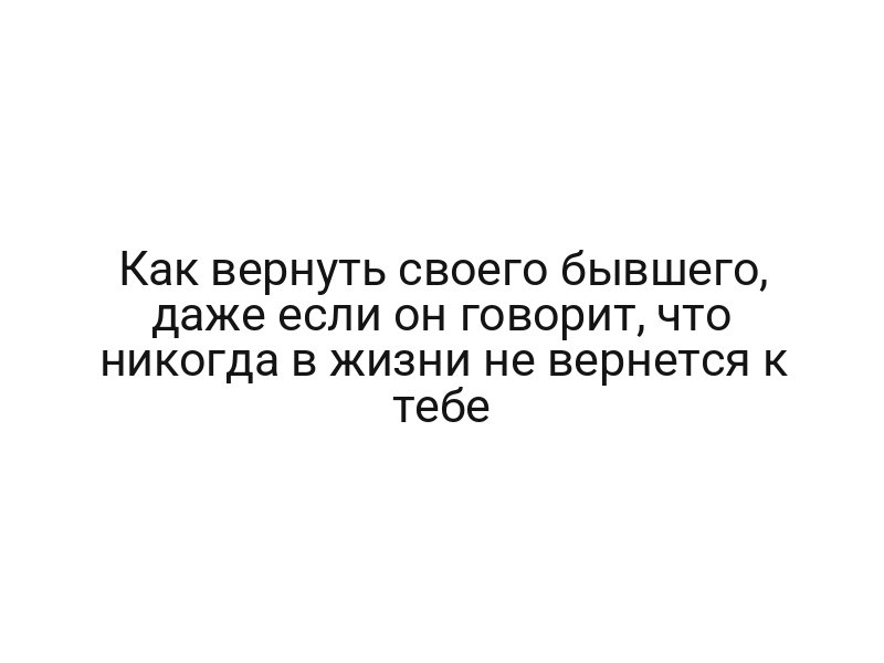 Как вернуть своего бывшего, даже если он говорит, что никогда в жизни не вернется к тебе