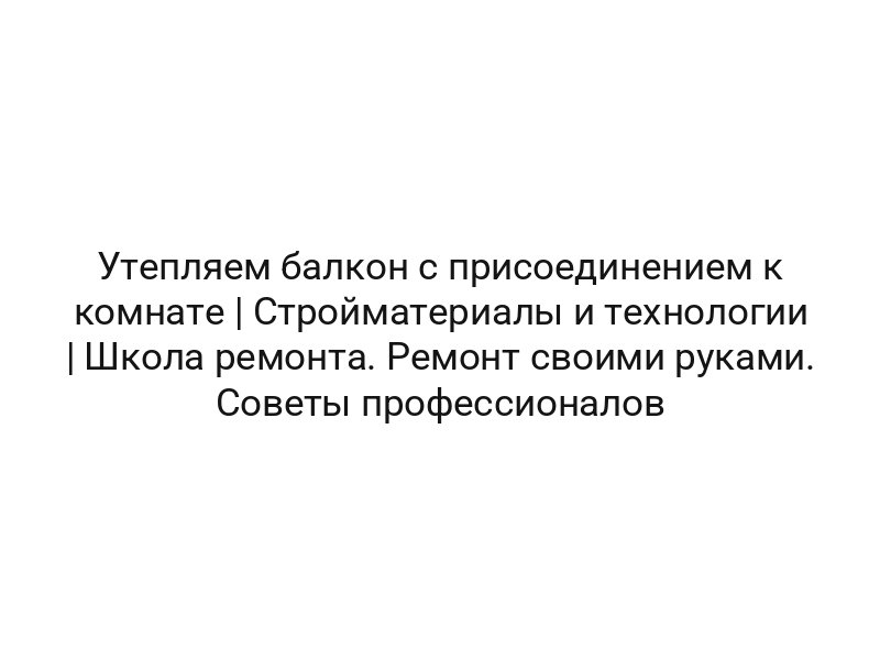 Утепляем балкон с присоединением к комнате | Стройматериалы и технологии | Школа ремонта. Ремонт своими руками. Советы профессионалов